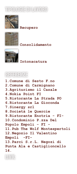 Tipologie di lavoro
￼

Recupero￼

Consolidamento
￼

Intonacatura
Referenze
Comune di Sesto F.no
Comune di Carmignano
Agriturismo il Casale
Nokia Point FI
Ristorante La Strada PO
Ristorante La Gioconda
Sinergy srl
Società le Quercie
Ristorante Enotria - FI-
Condominio P.zza Del Popolo Empoli - FI -
Pub The Wolf Montespertoli
Negozio Il Valentino Empoli  -FI-
Parci S.r.L. Negozi di Punta Ala e Castiglioncello

LINK:
www.render-service.com